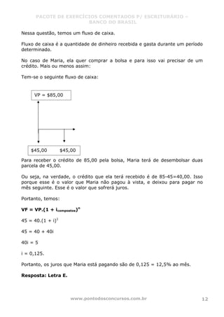 PACOTE DE EXERCÍCIOS COMENTADOS P/ ESCRITURÁRIO –
BANCO DO BRASIL
www.pontodosconcursos.com.br 12
Nessa questão, temos um fluxo de caixa.
Fluxo de caixa é a quantidade de dinheiro recebida e gasta durante um período
determinado.
No caso de Maria, ela quer comprar a bolsa e para isso vai precisar de um
crédito. Mais ou menos assim:
Tem-se o seguinte fluxo de caixa:
Para receber o crédito de 85,00 pela bolsa, Maria terá de desembolsar duas
parcela de 45,00.
Ou seja, na verdade, o crédito que ela terá recebido é de 85-45=40,00. Isso
porque esse é o valor que Maria não pagou à vista, e deixou para pagar no
mês seguinte. Esse é o valor que sofrerá juros.
Portanto, temos:
VF = VP.(1 + icompostos)n
45 = 40.(1 + i)1
45 = 40 + 40i
40i = 5
i = 0,125.
Portanto, os juros que Maria está pagando são de 0,125 = 12,5% ao mês.
Resposta: Letra E.
VP = $85,00
$45,00 $45,00
 