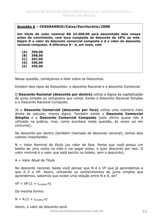 PACOTE DE EXERCÍCIOS COMENTADOS P/ ESCRITURÁRIO –
BANCO DO BRASIL
www.pontodosconcursos.com.br 13
Nessa questão, começamos a falar sobre os Descontos.
Existem dois tipos de Descontos: o desconto Racional e o desconto Comercial.
O Desconto Racional (desconto por dentro) utiliza a lógica da capitalização
de juros simples ou compostos que vimos. Existe o Desconto Racional Simples
e o Desconto Racional Composto.
Já o Desconto Comercial (desconto por fora) utiliza uma maneira mais
direta de calcular, menos lógica. Também existe o Desconto Comercial
Simples e o Desconto Comercial Composto (este último quase não é
utilizado na prática, mas, como acontece nesta questão, às vezes cai em
concurso).
No desconto por dentro (também chamado de desconto racional), temos dois
valores importantes:
N = Valor Nominal do título (ou valor de face. Pense que você possui um
boleto de uma conta na mão e vai pagar antes, e quer desconto por isso. O
valor nominal é o valor que está escrito no boleto, sem o desconto).
A = Valor Atual do Título
No desconto racional, basta você pensar que N é o VF que já aprendemos e
que A é o VP. Assim, utilizando os conhecimentos de juros simples que
aprendemos, sabemos que existe uma relação entre N e A, ok?
VF = VP.(1 + isimples.n)
Da mesma forma:
N = A.(1 + isimples.n)
Assim, o valor do desconto será:
Questão 6 – CESGRANRIO/Caixa/Escriturário/2008
Um título de valor nominal R$ 24.200,00 será descontado dois meses
antes do vencimento, com taxa composta de desconto de 10% ao mês.
Sejam D o valor do desconto comercial composto e d o valor do desconto
racional composto. A diferença D - d, em reais, vale
(A) 399,00
(B) 398,00
(C) 397,00
(D) 396,00
(E) 395,00
 
