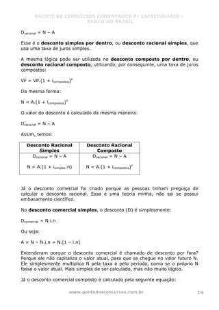 PACOTE DE EXERCÍCIOS COMENTADOS P/ ESCRITURÁRIO –
BANCO DO BRASIL
www.pontodosconcursos.com.br 14
Dracional = N – A
Esse é o desconto simples por dentro, ou desconto racional simples, que
usa uma taxa de juros simples.
A mesma lógica pode ser utilizada no desconto composto por dentro, ou
desconto racional composto, utilizando, por conseguinte, uma taxa de juros
compostos:
VF = VP.(1 + icompostos)n
Da mesma forma:
N = A.(1 + icompostos)n
O valor do desconto é calculado da mesma maneira:
Dracional = N – A
Assim, temos:
Desconto Racional
Simples
Desconto Racional
Composto
Dracional = N – A
N = A.(1 + isimples.n)
Dracional = N – A
N = A.(1 + icompostos)n
Já o desconto comercial foi criado porque as pessoas tinham preguiça de
calcular o desconto racional. Essa é uma teoria minha, não sei se possui
embasamento científico.
No desconto comercial simples, o desconto (D) é simplesmente:
Dcomercial = N.i.n
Ou seja:
A = N – N.i.n = N.(1 – i.n)
Entenderam porque o desconto comercial é chamado de desconto por fora?
Porque ele não capitaliza o valor atual, para que se chegue no valor futuro N.
Ele simplesmente multiplica N pela taxa e pelo período, como se o próprio N
fosse o valor atual. Mais simples de ser calculado, mas não muito lógico.
Já o desconto comercial composto é calculado pela seguinte equação:
 
