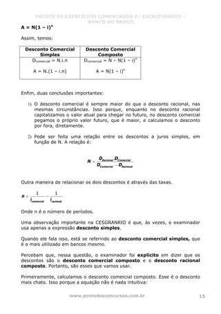 PACOTE DE EXERCÍCIOS COMENTADOS P/ ESCRITURÁRIO –
BANCO DO BRASIL
www.pontodosconcursos.com.br 15
A = N(1 – i)n
Assim, temos:
Desconto Comercial
Simples
Desconto Comercial
Composto
Dcomercial = N.i.n
A = N.(1 – i.n)
Dcomercial = N – N(1 – i)n
A = N(1 – i)n
Enfim, duas conclusões importantes:
1) O desconto comercial é sempre maior do que o desconto racional, nas
mesmas circunstâncias. Isso porque, enquanto no desconto racional
capitalizamos o valor atual para chegar no futuro, no desconto comercial
pegamos o próprio valor futuro, que é maior, e calculamos o desconto
por fora, diretamente.
2) Pode ser feita uma relação entre os descontos a juros simples, em
função de N. A relação é:
.Racional Comercial
Comercial Racional
D D
N
D D
=
−
Outra maneira de relacionar os dois descontos é através das taxas.
1 1
comercial racional
n
i i
= −
Onde n é o número de períodos.
Uma observação importante na CESGRANRIO é que, às vezes, o examinador
usa apenas a expressão desconto simples.
Quando ele fala isso, está se referindo ao desconto comercial simples, que
é o mais utilizado em bancos mesmo.
Percebam que, nessa questão, o examinador foi explícito em dizer que os
descontos são o desconto comercial composto e o desconto racional
composto. Portanto, são esses que vamos usar.
Primeiramente, calculamos o desconto comercial composto. Esse é o desconto
mais chato. Isso porque a equação não é nada intuitiva:
 