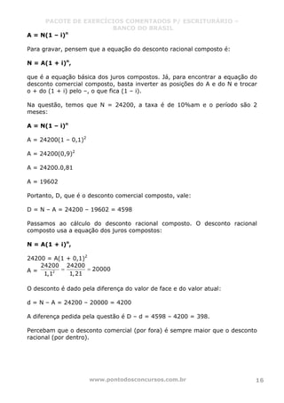 PACOTE DE EXERCÍCIOS COMENTADOS P/ ESCRITURÁRIO –
BANCO DO BRASIL
www.pontodosconcursos.com.br 16
A = N(1 – i)n
Para gravar, pensem que a equação do desconto racional composto é:
N = A(1 + i)n
,
que é a equação básica dos juros compostos. Já, para encontrar a equação do
desconto comercial composto, basta inverter as posições do A e do N e trocar
o + do (1 + i) pelo –, o que fica (1 – i).
Na questão, temos que N = 24200, a taxa é de 10%am e o período são 2
meses:
A = N(1 – i)n
A = 24200(1 – 0,1)2
A = 24200(0,9)2
A = 24200.0,81
A = 19602
Portanto, D, que é o desconto comercial composto, vale:
D = N – A = 24200 – 19602 = 4598
Passamos ao cálculo do desconto racional composto. O desconto racional
composto usa a equação dos juros compostos:
N = A(1 + i)n
,
24200 = A(1 + 0,1)2
A = 2
24200 24200
20000
1,211,1
= =
O desconto é dado pela diferença do valor de face e do valor atual:
d = N – A = 24200 – 20000 = 4200
A diferença pedida pela questão é D – d = 4598 – 4200 = 398.
Percebam que o desconto comercial (por fora) é sempre maior que o desconto
racional (por dentro).
 