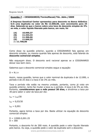 PACOTE DE EXERCÍCIOS COMENTADOS P/ ESCRITURÁRIO –
BANCO DO BRASIL
www.pontodosconcursos.com.br 17
Resposta: letra B.
Como disse na questão anterior, quando a CESGRANRIO fala apenas em
desconto simples, ou mesmo quando fala apenas de desconto, está falando do
desconto comercial simples.
Não esqueçam disso. O desconto será racional apenas se a CESGRANRIO
deixar isso bem claro.
Sabemos que o desconto comercial simples segue a equação:
D = N.i.n
Assim, nessa questão, temos que o valor nominal da duplicata é de 12.000, o
período é de 25 dias e a taxa é de 3% ao mês.
Taxa e período não estão na mesma unidade, portanto, como já visto em
questão anterior, tanto faz mudar a taxa ou o período. A taxa é de 3% ao mês.
Portanto, consideramos que o mês possui 30 dias, e dividimos a taxa por
30 para saber o valor da taxa por dia:
idia = imês/30
idia = 0,03/30
idia = 0,001
Portanto, agora temos a taxa por dia. Basta utilizar na equação do desconto
comercial simples:
D = 12000.0,001.25
D = 300
Portanto, o desconto foi de 300 reais. A questão pede o valor líquido liberado
pelo banco. Ou seja, a questão pede o valor da duplicata sem o desconto:
Questão 7 – CESGRANRIO/TermoMacaé/Téc. Adm./2009
A Empresa Genetical Center apresentou para desconto no Banco Atlântico
S/A uma duplicata no valor de R$ 12.000,00, com vencimento para 25
dias. Sabendo-se que o banco cobra uma taxa de desconto simples de 3%
ao mês, o valor líquido liberado pelo banco, em reais, foi
(A) 10.999,37
(B) 11.333,33
(C) 11.366,66
(D) 11.666,33
(E) 11.700,00
 