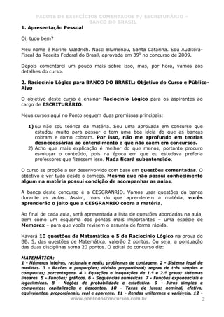 PACOTE DE EXERCÍCIOS COMENTADOS P/ ESCRITURÁRIO –
BANCO DO BRASIL
www.pontodosconcursos.com.br 2
1. Apresentação Pessoal
Oi, tudo bem?
Meu nome é Karine Waldrich. Nasci Blumenau, Santa Catarina. Sou Auditora-
Fiscal da Receita Federal do Brasil, aprovada em 39o
no concurso de 2009.
Depois comentarei um pouco mais sobre isso, mas, por hora, vamos aos
detalhes do curso.
2. Raciocínio Lógico para BANCO DO BRASIL: Objetivo do Curso e Público-
Alvo
O objetivo deste curso é ensinar Raciocínio Lógico para os aspirantes ao
cargo de ESCRITURÁRIO.
Meus cursos aqui no Ponto seguem duas premissas principais:
1) Eu não sou teórica da matéria. Sou uma aprovada em concurso que
estudou muito para passar e tem uma boa ideia do que as bancas
cobram e como cobram. Por isso, não me aprofundo em teorias
desnecessárias ao entendimento e que não caem em concursos.
2) Acho que mais explicação é melhor do que menos, portanto procuro
esmiuçar o conteúdo, pois na época em que eu estudava preferia
professores que fizessem isso. Nada ficará subentendido.
O curso se propõe a ser desenvolvido com base em questões comentadas. O
objetivo é ver tudo desde o começo. Mesmo que não possui conhecimento
algum na matéria possui condição de acompanhar as aulas.
A banca deste concurso é a CESGRANRIO. Vamos usar questões da banca
durante as aulas. Assim, mais do que aprenderem a matéria, vocês
aprenderão o jeito que a CESGRANRIO cobra a matéria.
Ao final de cada aula, será apresentada a lista de questões abordadas na aula,
bem como um esquema dos pontos mais importantes – uma espécie de
Memorex – para que vocês revisem o assunto de forma rápida.
Haverá 10 questões de Matemática e 5 de Raciocínio Lógico na prova do
BB. 5, das questões de Matemática, valerão 2 pontos. Ou seja, a pontuação
das duas disciplinas soma 20 pontos. O edital do concurso diz:
MATEMÁTICA:
1 - Números inteiros, racionais e reais; problemas de contagem. 2 - Sistema legal de
medidas. 3 - Razões e proporções; divisão proporcional; regras de três simples e
compostas; porcentagens. 4 - Equações e inequações de 1.º e 2.º graus; sistemas
lineares. 5 - Funções; gráficos. 6 - Sequências numéricas. 7 - Funções exponenciais e
logarítmicas. 8 - Noções de probabilidade e estatística. 9 - Juros simples e
compostos: capitalização e descontos. 10 - Taxas de juros: nominal, efetiva,
equivalentes, proporcionais, real e aparente. 11 - Rendas uniformes e variáveis. 12 -
 