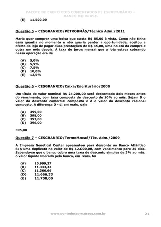 PACOTE DE EXERCÍCIOS COMENTADOS P/ ESCRITURÁRIO –
BANCO DO BRASIL
www.pontodosconcursos.com.br 21
(E) 11.500,00
Questão 5 – CESGRANRIO/PETROBRÁS/Técnico Adm./2011
Maria quer comprar uma bolsa que custa R$ 85,00 à vista. Como não tinha
essa quantia no momento e não queria perder a oportunidade, aceitou a
oferta da loja de pagar duas prestações de R$ 45,00, uma no ato da compra e
outra um mês depois. A taxa de juros mensal que a loja estava cobrando
nessa operação era de
(A) 5,0%
(B) 5,9%
(C) 7,5%
(D) 10,0%
(E) 12,5%
Questão 6 – CESGRANRIO/Caixa/Escriturário/2008
Um título de valor nominal R$ 24.200,00 será descontado dois meses antes
do vencimento, com taxa composta de desconto de 10% ao mês. Sejam D o
valor do desconto comercial composto e d o valor do desconto racional
composto. A diferença D - d, em reais, vale
(A) 399,00
(B) 398,00
(C) 397,00
(D) 396,00
395,00
Questão 7 – CESGRANRIO/TermoMacaé/Téc. Adm./2009
A Empresa Genetical Center apresentou para desconto no Banco Atlântico
S/A uma duplicata no valor de R$ 12.000,00, com vencimento para 25 dias.
Sabendo-se que o banco cobra uma taxa de desconto simples de 3% ao mês,
o valor líquido liberado pelo banco, em reais, foi
(A) 10.999,37
(B) 11.333,33
(C) 11.366,66
(D) 11.666,33
(E) 11.700,00
 