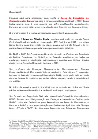 PACOTE DE EXERCÍCIOS COMENTADOS P/ ESCRITURÁRIO –
BANCO DO BRASIL
www.pontodosconcursos.com.br 23
Olá pessoal!
Estamos aqui para apresentar para vocês o Curso de Exercícios de
Conhecimentos Bancários para o concurso do Banco do Brasil – 2012. Como
todos sabem, essa é uma matéria que sofre modificações mensalmente.
Portanto, devemos estar sempre estudando para ficarmos em dia com o tema.
O primeiro passo é a minha apresentação, concordam? Vamos a ela.
Meu nome é César de Oliveira Frade, sou funcionário de carreira do Banco
Central do Brasil aprovado no concurso de 1997. No início de 2010, retornei ao
Banco Central após ficar cedido por alguns anos a outro órgão federal e de ter
gozado licença interesse para dar aulas para concursos públicos.
De 2005 a 2008 fui Coordenador-Geral de Mercado de Capitais na Secretaria
de Política Econômica do Ministério da Fazenda, auxiliando em todas as
mudanças legais e infralegais, principalmente aquelas que tinham ligação
direta com o Conselho Monetário Nacional – CMN.
Sou professor de Finanças, Microeconomia, Macroeconomia, Sistema
Financeiro Nacional, Mercado de Valores Mobiliários, Estatística e Econometria.
Leciono na área de concursos públicos desde 2001, tendo dado aula em mais
de uma dezena de cursinhos em várias cidades do país, desde presenciais até
via satélite.
No início da carreira pública, trabalhei com a emissão de títulos da dívida
pública externa no Banco Central do Brasil, assim que tomei posse.
Sou formado em Engenharia Civil pela Universidade Federal de Minas Gerais –
UFMG. Possuo uma Pós-graduação em Finanças e Mercado de Capitais pelo
IBMEC, outra em Derivativos para Reguladores na Bolsa de Mercadorias e
Futuros – BM&F e uma especialização em Derivativos Agrícolas pela Chicago
Board of Trade – CBOT1
. Sou Mestre em Economia2
com ênfase em Finanças na
1
A Chicago Board of Trade - CBOT é a maior bolsa de derivativos agrícolas do mundo.
2
A dissertação “Contágio Cambial no Interbancário Brasileiro: Uma Análise Empírica” defendida em 2003 foi
publicada na Revista da BM&F, o paper aceito na Estudos Econômicos e em alguns dos mais importantes Congressos
de Economia da América Latina – LAMES. Versava sobre o risco sistêmico a ser propagado via mercado de câmbio e
as contribuições da Câmara de Compensação de Câmbio da BM&F para a mitigação desse risco.
 
