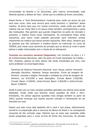 PACOTE DE EXERCÍCIOS COMENTADOS P/ ESCRITURÁRIO –
BANCO DO BRASIL
www.pontodosconcursos.com.br 24
Universidade de Brasília e no Doutorado, pela mesma Universidade, está
faltando apenas a defesa da Tese3
, sendo que os créditos já foram concluídos.
Dessa forma, a “Aula Demonstrativa” mostrará para vocês um pouco do que
será esse curso. Essa aula servirá para vocês sentirem o “gostinho” dessa
matéria. Já deixo claro que, em muitos momentos, vocês verão que além da
matéria não ser muito fácil é um pouco chata também, principalmente a parte
das instituições. Mas garanto que quando chegarmos na parte do mercado e
produtos, a matéria ficará muito interessante. Os comentários feitos serão
exaustivos, pois assim vocês poderão aproveitar para relembrar pontos
importantes da matéria que talvez tenham esquecido. Além disso, ressalvo que
as pessoas que não conhecem a matéria devem se matricular no curso de
TEORIA, pois nesse curso sairemos do princípio que os alunos já viram a parte
teórica e estão matriculados com o intuito de se reforçarem.
Teremos um encontro semanal (Segundas). Irei ministrar os itens 1 a 7
de Conhecimentos Bancários, além da parte do Fundo Garantidor de Crédito –
FGC. Portanto, apenas os itens abaixo não serão ministrados por mim, mas
outro professor se encarregará disso.
Garantias do Sistema Financeiro Nacional: aval; fiança; penhor mercantil;
alienação fiduciária; hipoteca; fianças bancárias. Crime de lavagem de
dinheiro: conceito e etapas. Prevenção e combate ao crime de lavagem de
dinheiro: Lei 9.613/98 e suas alterações; Circular Bacen 2.852/98;
Circular Bacen 3.339/06, Carta-Circular Bacen 2.826/98 e Carta-Circular
Bacen 3.098/03.
Serão 8 aulas com as mais variadas questões aplicadas nos últimos anos sendo
debatidas. Vocês verão que faremos várias questões de 2010 e 2011.
Entretanto, irei utilizar algumas questões mais antigas também (a partir de
2001) quando enxergar que aquele assunto cobrado é interessante de ser
discutido em aula.
Espero que este curso seja bastante útil a você e que possa, efetivamente,
auxiliá-lo na preparação para o concurso do Banco do Brasil e na conseqüente
conquista da tão sonhada vaga. Saliento que as aulas aqui postadas estão
sendo preparadas para o curso on-line do Ponto dos Concursos. As dúvidas
3
Tese de Doutorado é um parto e a gestação já está durando alguns anos. Acho que pode ser que ela não saia.
 
