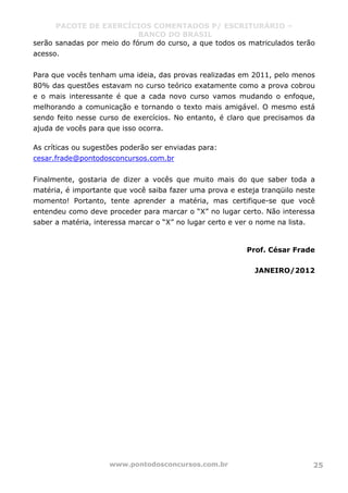 PACOTE DE EXERCÍCIOS COMENTADOS P/ ESCRITURÁRIO –
BANCO DO BRASIL
www.pontodosconcursos.com.br 25
serão sanadas por meio do fórum do curso, a que todos os matriculados terão
acesso.
Para que vocês tenham uma ideia, das provas realizadas em 2011, pelo menos
80% das questões estavam no curso teórico exatamente como a prova cobrou
e o mais interessante é que a cada novo curso vamos mudando o enfoque,
melhorando a comunicação e tornando o texto mais amigável. O mesmo está
sendo feito nesse curso de exercícios. No entanto, é claro que precisamos da
ajuda de vocês para que isso ocorra.
As críticas ou sugestões poderão ser enviadas para:
cesar.frade@pontodosconcursos.com.br
Finalmente, gostaria de dizer a vocês que muito mais do que saber toda a
matéria, é importante que você saiba fazer uma prova e esteja tranqüilo neste
momento! Portanto, tente aprender a matéria, mas certifique-se que você
entendeu como deve proceder para marcar o “X” no lugar certo. Não interessa
saber a matéria, interessa marcar o “X” no lugar certo e ver o nome na lista.
Prof. César Frade
JANEIRO/2012
 