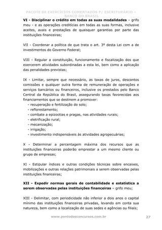 PACOTE DE EXERCÍCIOS COMENTADOS P/ ESCRITURÁRIO –
BANCO DO BRASIL
www.pontodosconcursos.com.br 27
VI - Disciplinar o crédito em todas as suas modalidades – grifo
meu - e as operações creditícias em todas as suas formas, inclusive
aceites, avais e prestações de quaisquer garantias por parte das
instituições financeiras;
VII - Coordenar a política de que trata o art. 3º desta Lei com a de
investimentos do Governo Federal;
VIII - Regular a constituição, funcionamento e fiscalização dos que
exercerem atividades subordinadas a esta lei, bem como a aplicação
das penalidades previstas;
IX - Limitar, sempre que necessário, as taxas de juros, descontos
comissões e qualquer outra forma de remuneração de operações e
serviços bancários ou financeiros, inclusive os prestados pelo Banco
Central da República do Brasil, assegurando taxas favorecidas aos
financiamentos que se destinem a promover:
- recuperação e fertilização do solo;
- reflorestamento;
- combate a epizootias e pragas, nas atividades rurais;
- eletrificação rural;
- mecanização;
- irrigação;
- investimento indispensáveis às atividades agropecuárias;
X - Determinar a percentagem máxima dos recursos que as
instituições financeiras poderão emprestar a um mesmo cliente ou
grupo de empresas;
XI - Estipular índices e outras condições técnicas sobre encaixes,
mobilizações e outras relações patrimoniais a serem observadas pelas
instituições financeiras;
XII - Expedir normas gerais de contabilidade e estatística a
serem observadas pelas instituições financeiras – grifo meu;
XIII - Delimitar, com periodicidade não inferior a dois anos o capital
mínimo das instituições financeiras privadas, levando em conta sua
natureza, bem como a localização de suas sedes e agências ou filiais;
 
