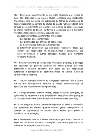 PACOTE DE EXERCÍCIOS COMENTADOS P/ ESCRITURÁRIO –
BANCO DO BRASIL
www.pontodosconcursos.com.br 28
XIV - Determinar recolhimento de até 60% (sessenta por cento) do
total dos depósitos e/ou outros títulos contábeis das instituições
financeiras, seja na forma de subscrição de letras ou obrigações do
Tesouro Nacional ou compra de títulos da Dívida Pública Federal, seja
através de recolhimento em espécie, em ambos os casos entregues
ao Banco Central do Brasil, na forma e condições que o Conselho
Monetário Nacional determinar, podendo este:
a) adotar percentagens diferentes em função;
- das regiões geo-econômicas;
- das prioridades que atribuir às aplicações;
- da natureza das instituições financeiras;
b) determinar percentuais que não serão recolhidos, desde que
tenham sido reaplicados em financiamentos à agricultura, sob
juros favorecidos e outras condições fixadas pelo Conselho
Monetário Nacional.
XV - Estabelecer para as instituições financeiras públicas, a dedução
dos depósitos de pessoas jurídicas de direito público que lhes
detenham o controle acionário, bem como dos das respectivas
autarquias e sociedades de economia mista, no cálculo a que se
refere o inciso anterior;
XVI - Enviar obrigatoriamente ao Congresso Nacional, até o último
dia do mês subsequente, relatório e mapas demonstrativos da
aplicação dos recolhimentos compulsórios;
XVII - Regulamentar, fixando limites, prazos e outras condições, as
operações de redesconto e de empréstimo, efetuadas com quaisquer
instituições financeiras públicas e privadas de natureza bancária;
XVIII - Outorgar ao Banco Central da República do Brasil o monopólio
das operações de câmbio quando ocorrer grave desequilíbrio no
balanço de pagamentos ou houver sérias razões para prever a
iminência de tal situação;
XIX - Estabelecer normas a serem observadas pelo Banco Central da
República do Brasil em suas transações com títulos públicos e de
entidades de que participe o Estado;
 