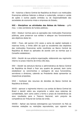 PACOTE DE EXERCÍCIOS COMENTADOS P/ ESCRITURÁRIO –
BANCO DO BRASIL
www.pontodosconcursos.com.br 29
XX - Autoriza o Banco Central da República do Brasil e as instituições
financeiras públicas federais a efetuar a subscrição, compra e venda
de ações e outros papéis emitidos ou de responsabilidade das
sociedades de economia mista e empresas do Estado;
XXI - Disciplinar as atividades das Bolsas de Valores - grifo
meu - e dos corretores de fundos públicos;
XXII - Estatuir normas para as operações das instituições financeiras
públicas, para preservar sua solidez e adequar seu funcionamento
aos objetivos desta lei;
XXIII - Fixar, até quinze (15) vezes a soma do capital realizado e
reservas livres, o limite além do qual os excedentes dos depósitos
das instituições financeiras serão recolhidos ao Banco Central da
República do Brasil ou aplicados de acordo com as normas que o
Conselho estabelecer;
XXIV - Decidir de sua própria organização; elaborando seu regimento
interno no prazo máximo de trinta (30) dias;
XXV - Decidir da estrutura técnica e administrativa do Banco Central
da República do Brasil e fixar seu quadro de pessoal, bem como
estabelecer os vencimentos e vantagens de seus funcionários,
servidores e diretores, cabendo ao Presidente deste apresentar as
respectivas propostas;
XXVI - Conhecer dos recursos de decisões do Banco Central da
República do Brasil;
XXVII - aprovar o regimento interno e as contas do Banco Central do
Brasil e decidir sobre seu orçamento e sobre seus sistemas de
contabilidade, bem como sobre a forma e prazo de transferência de
seus resultados para o Tesouro Nacional, sem prejuízo da
competência do Tribunal de Contas da União.
XXVIII - Aplicar aos bancos estrangeiros que funcionem no País as
mesmas vedações ou restrições equivalentes, que vigorem nas
 