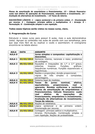 PACOTE DE EXERCÍCIOS COMENTADOS P/ ESCRITURÁRIO –
BANCO DO BRASIL
www.pontodosconcursos.com.br 3
Planos de amortização de empréstimos e financiamentos. 13 - Cálculo financeiro:
custo real efetivo de operações de financiamento, empréstimo e investimento. 14 -
Avaliação de alternativas de investimento. - 15 Taxas de retorno.
RACIOCÍNIO LÓGICO: 1 - Lógica sentencial e de primeira ordem. 2 - Enumeração
por recurso. 3 - Contagem: princípio aditivo e multiplicativo. 4 - Arranjo. 5 -
Permutação. 6 - Combinação simples e com repetição.
Todos esses tópicos serão vistos no nosso curso, claro.
3. Programação do Curso
Estruturei o nosso curso para possuir 8 aulas, mais a aula demonstrativa
(esta). Agrupei os conteúdos nas aulas de acordo com sua semelhança, para
que seja mais fácil de eu explicar e vocês o assimilarem. O cronograma
encontra-se na tabela abaixo:
AULA DATA ASSUNTO
AULA 0 Juros simples e compostos: capitalização e
descontos.
AULA 1 02/02/2012 Números inteiros, racionais e reais; problemas
de contagem.
AULA 2 09/02/2012 Equações e inequações de 1.º e 2.º graus;
sistemas lineares. Funções; gráficos.
Sequências numéricas. Funções exponenciais e
logarítmicas.
AULA 3 16/02/2012 Razões e proporções; divisão proporcional;
regras de três simples e compostas;
porcentagens.
AULA 4 23/02/2012 Sistema legal de medidas.
AULA 5 01/03/2012 Taxas de juros: nominal, efetiva,
equivalentes, proporcionais, real e
aparente. Rendas uniformes e variáveis.
Planos de amortização de empréstimos e
financiamentos. Cálculo financeiro: custo
real efetivo de operações de
financiamento, empréstimo e investimento.
Avaliação de alternativas de investimento.
Taxas de retorno.
AULA 6 08/03/2012 Noções de estatística.
AULA 7 15/03/2012 Lógica sentencial e de primeira ordem.
Enumeração por recurso.
AULA 8 23/03/2012 Contagem: princípio aditivo e multiplicativo.
Arranjo. Permutação. Combinação simples e
com repetição. Noções de probabilidade
 