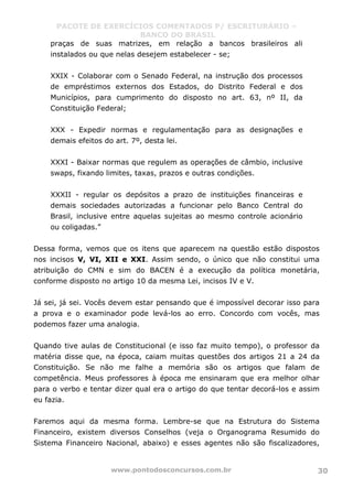 PACOTE DE EXERCÍCIOS COMENTADOS P/ ESCRITURÁRIO –
BANCO DO BRASIL
www.pontodosconcursos.com.br 30
praças de suas matrizes, em relação a bancos brasileiros ali
instalados ou que nelas desejem estabelecer - se;
XXIX - Colaborar com o Senado Federal, na instrução dos processos
de empréstimos externos dos Estados, do Distrito Federal e dos
Municípios, para cumprimento do disposto no art. 63, nº II, da
Constituição Federal;
XXX - Expedir normas e regulamentação para as designações e
demais efeitos do art. 7º, desta lei.
XXXI - Baixar normas que regulem as operações de câmbio, inclusive
swaps, fixando limites, taxas, prazos e outras condições.
XXXII - regular os depósitos a prazo de instituições financeiras e
demais sociedades autorizadas a funcionar pelo Banco Central do
Brasil, inclusive entre aquelas sujeitas ao mesmo controle acionário
ou coligadas.”
Dessa forma, vemos que os itens que aparecem na questão estão dispostos
nos incisos V, VI, XII e XXI. Assim sendo, o único que não constitui uma
atribuição do CMN e sim do BACEN é a execução da política monetária,
conforme disposto no artigo 10 da mesma Lei, incisos IV e V.
Já sei, já sei. Vocês devem estar pensando que é impossível decorar isso para
a prova e o examinador pode levá-los ao erro. Concordo com vocês, mas
podemos fazer uma analogia.
Quando tive aulas de Constitucional (e isso faz muito tempo), o professor da
matéria disse que, na época, caiam muitas questões dos artigos 21 a 24 da
Constituição. Se não me falhe a memória são os artigos que falam de
competência. Meus professores à época me ensinaram que era melhor olhar
para o verbo e tentar dizer qual era o artigo do que tentar decorá-los e assim
eu fazia.
Faremos aqui da mesma forma. Lembre-se que na Estrutura do Sistema
Financeiro, existem diversos Conselhos (veja o Organograma Resumido do
Sistema Financeiro Nacional, abaixo) e esses agentes não são fiscalizadores,
 