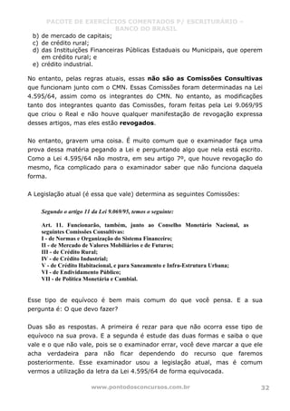 PACOTE DE EXERCÍCIOS COMENTADOS P/ ESCRITURÁRIO –
BANCO DO BRASIL
www.pontodosconcursos.com.br 32
b) de mercado de capitais;
c) de crédito rural;
d) das Instituições Financeiras Públicas Estaduais ou Municipais, que operem
em crédito rural; e
e) crédito industrial.
No entanto, pelas regras atuais, essas não são as Comissões Consultivas
que funcionam junto com o CMN. Essas Comissões foram determinadas na Lei
4.595/64, assim como os integrantes do CMN. No entanto, as modificações
tanto dos integrantes quanto das Comissões, foram feitas pela Lei 9.069/95
que criou o Real e não houve qualquer manifestação de revogação expressa
desses artigos, mas eles estão revogados.
No entanto, gravem uma coisa. É muito comum que o examinador faça uma
prova dessa matéria pegando a Lei e perguntando algo que nela está escrito.
Como a Lei 4.595/64 não mostra, em seu artigo 7º, que houve revogação do
mesmo, fica complicado para o examinador saber que não funciona daquela
forma.
A Legislação atual (é essa que vale) determina as seguintes Comissões:
Segundo o artigo 11 da Lei 9.069/95, temos o seguinte:
Art. 11. Funcionarão, também, junto ao Conselho Monetário Nacional, as
seguintes Comissões Consultivas:
I - de Normas e Organização do Sistema Financeiro;
II - de Mercado de Valores Mobiliários e de Futuros;
III - de Crédito Rural;
IV - de Crédito Industrial;
V - de Crédito Habitacional, e para Saneamento e Infra-Estrutura Urbana;
VI - de Endividamento Público;
VII - de Política Monetária e Cambial.
Esse tipo de equívoco é bem mais comum do que você pensa. E a sua
pergunta é: O que devo fazer?
Duas são as respostas. A primeira é rezar para que não ocorra esse tipo de
equívoco na sua prova. E a segunda é estude das duas formas e saiba o que
vale e o que não vale, pois se o examinador errar, você deve marcar a que ele
acha verdadeira para não ficar dependendo do recurso que faremos
posteriormente. Esse examinador usou a legislação atual, mas é comum
vermos a utilização da letra da Lei 4.595/64 de forma equivocada.
 