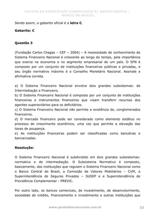 PACOTE DE EXERCÍCIOS COMENTADOS P/ ESCRITURÁRIO –
BANCO DO BRASIL
www.pontodosconcursos.com.br 33
Sendo assim, o gabarito oficial é a letra C.
Gabarito: C
Questão 3
(Fundação Carlos Chagas – CEF – 2004) – A necessidade de conhecimento do
Sistema Financeiro Nacional é crescente ao longo do tempo, pela importância
que exerce na economia e no segmento empresarial de um país. O SFN é
composto por um conjunto de instituições financeiras públicas e privadas, e
seu órgão normativo máximo é o Conselho Monetário Nacional. Assinale a
afirmativa correta.
a) O Sistema Financeiro Nacional envolve dois grandes subsistemas: de
Intermediação e Financeiro.
b) O Sistema Financeiro Nacional é composto por um conjunto de instituições
financeiras e instrumentos financeiros que visam transferir recursos dos
agentes superavitários para os deficitários.
c) O Sistema Financeiro Nacional não permite a existência de, conglomerados
financeiros.
d) O mercado financeiro pode ser considerado como elemento estático no
processo de crescimento econômico, uma vez que permite a elevação das
taxas de poupança.
e) As instituições financeiras podem ser classificadas como bancárias e
bancarizadas.
Resolução:
O Sistema Financeiro Nacional é subdividido em dois grandes subsistemas:
normativo e de intermediação. O Subsistema Normativo é composto,
basicamente, das instituições que regulam o Sistema Financeiro Nacional como
o Banco Central do Brasil, a Comissão de Valores Mobiliários – CVM, a
Superintendência de Seguros Privados – SUSEP e a Superintendência de
Previdência Complementar - PREVIC.
Por outro lado, os bancos comerciais, de investimento, de desenvolvimento,
sociedade de crédito, financiamento e investimento e outras instituições que
 