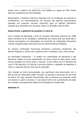 PACOTE DE EXERCÍCIOS COMENTADOS P/ ESCRITURÁRIO –
BANCO DO BRASIL
www.pontodosconcursos.com.br 34
atuam com o objetivo de disseminar com público as regras do SFN, fazem
parte do subsistema de intermediação.
Basicamente, o Sistema Financeiro Nacional cria um arcabouço que permite a
transferência, via intermediadores, de recursos dos agentes superavitários
(aqueles que possuem recursos sobrando) para os agentes deficitários
(aqueles que necessitam de recursos). Essa é a definição usual de SFN.
Dessa forma, o gabarito da questão é a letra B.
Com a edição da Resolução 1.524 do Conselho Monetário Nacional em 1988
(este normativo já foi revogado e substituído por outros dois que ainda dão a
mesma prerrogativa às instituições), foi permitido às instituições financeiras
criarem conglomerados financeiros que se chamam Bancos Múltiplos.
As maiores instituições financeiras brasileiras existentes atualmente são
Bancos Múltiplos e, dentre elas, podemos citar o Bradesco, Itaú, entre outras.
As instituições financeiras – IF podem ser classificadas de Bancárias e não
Bancárias. Apesar de essa classificação ser pouco usual no dias atuais, ainda
vemos questões em prova sobre o assunto. O que difere uma IF Bancária de
uma IF não Bancária é o fato de a primeira efetuar a captação de depósitos à
vista e a segunda não faz esse tipo de operação.
Com relação ao termo bancarização, seu significado está relacionado com o
fato de que as instituições estão “levando” as pessoas a participar do dia-a-dia
do banco. Ou seja, pessoas bancarizadas são as pessoas que possuem conta
nos bancos e usam os bancos. O uso desse termo vem aumentando dia após
dia no Brasil, principalmente depois da introdução da moeda Real.
Gabarito: B
 