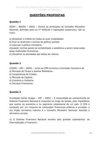 PACOTE DE EXERCÍCIOS COMENTADOS P/ ESCRITURÁRIO –
BANCO DO BRASIL
www.pontodosconcursos.com.br 35
QUESTÕES PROPOSTAS
Questão 1
(ESAF – BACEN – 2002) – Dentre as atribuições do Conselho Monetário
Nacional, definidas pela Lei nº 4595/64 e legislações posteriores, não se
inclui:
a) disciplinar o crédito em todas as suas modalidades.
b) fixar as diretrizes e normas da política cambial.
c) executar a política monetária.
d)expedir normas gerais de contabilidade e estatística a serem observadas
pelas instituições financeiras.
e) disciplinar as atividades das bolsas de valores.
Questão 2
(CESPE – CEF – 2009) – Junto ao CMN funciona a Comissão Consultiva de
a) Mercado de Títulos e Valores Mobiliários.
b) Cooperativas de Crédito.
c) Mercado de Capitais.
d) Comércio e Indústria.
e) Serviços Financeiros.
Questão 3
(Fundação Carlos Chagas – CEF – 2004) – A necessidade de conhecimento do
Sistema Financeiro Nacional é crescente ao longo do tempo, pela importância
que exerce na economia e no segmento empresarial de um país. O SFN é
composto por um conjunto de instituições financeiras públicas e privadas, e
seu órgão normativo máximo é o Conselho Monetário Nacional. Assinale a
afirmativa correta.
a) O Sistema Financeiro Nacional envolve dois grandes subsistemas: de
Intermediação e Financeiro.
 