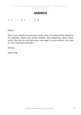 PACOTE DE EXERCÍCIOS COMENTADOS P/ ESCRITURÁRIO –
BANCO DO BRASIL
www.pontodosconcursos.com.br 37
GABARITO
1- C 2- C 3- B
Galera,
Essa é uma amostra do que será o nosso curso de Conhecimentos Bancários
em exercícios. Espero que tenham gostado, pois passaremos algum tempo
juntos. Mas tudo por uma boa causa, uma vaga no serviço público, uma vaga
em uma importante instituição.
Abraços,
César Frade
 