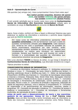 PACOTE DE EXERCÍCIOS COMENTADOS P/ ESCRITURÁRIO –
BANCO DO BRASIL
www.pontodosconcursos.com.br 38
Aula 0 – Apresentação do Curso
Olá queridos (as) amigos (as), meus cumprimentos! Como é bom estar aqui!
Para realizar grandes conquistas, devemos não apenas
AGIR, mas também SONHAR; não apenas planejar,
mas também ACREDITAR (Anatole France).
É com grande satisfação que os recebo neste novo curso de Conhecimentos
Gerais de Informática (Em Exercícios Comentados) voltado para os
candidatos ao cargo de Escriturário do concurso do Banco do Brasil.
Agora, força a todos, confiem em Deus e façam a diferença! Estamos aqui para
desbravar os atalhos da informática e ensiná-los o caminho dessa trajetória
que será de MUITO SUCESSO.
Em nosso curso de informática pretendemos apresentar 350
questões comentadas, a fim de familiarizar você com o estilo de
questões normalmente utilizado pela Cesgranrio. Cabe destacar
que, tendo-se em vista a quantidade reduzida de questões da
banca examinadora responsável por este certame, serão
apresentadas também questões de outras bancas similares para
complementar ou mesmo para introduzir um determinado
conteúdo. Sempre que fizermos isso será levando em conta o
formato e a profundidade das questões de informática que
costumamos encontrar nas provas da Cesgranrio.
Este curso abordará TODOS os tópicos do edital, no que tange à disciplina de
Conhecimentos Gerais de Informática, cuja descrição encontra-se a seguir.
Tópicos previstos no edital:
CONHECIMENTOS GERAIS DE INFORMÁTICA
1 - Conceitos de informática, hardware e software. 2 - Ambientes operacionais
Windows e Linux. 3 - Processador de texto (Word e BrOffice.org Writer). 4
Planilhas eletrônicas (Excel e BrOffice.org Calc). 5 - Editor de Apresentações
(PowerPoint e BrOffice.org Impress). 6 - Conceitos de tecnologias relacionadas
à Internet e Intranet, Protocolos Web, World Wide Web, Navegador Internet
(Internet Explorer e Mozilla Firefox), busca e pesquisa na Web. 7 - Conceitos
de tecnologias e ferramentas de colaboração, correio eletrônico, grupos de
discussão, fóruns e wikis. 8 - Conceitos de proteção e segurança, realização de
cópias de segurança (backup), vírus e ataques a computadores. 9 - Conceitos
de organização e de gerenciamento de informações, arquivos, pastas e
programas. 10 - Conceitos de educação à distância. 11 - Conceitos de acesso à
distância a computadores. 12 - Conceitos de tecnologias e ferramentas
multimídia, de reprodução de áudio e vídeo.
Antes de partir para o desenvolvimento da teoria e dos exercícios,
gostaria de me apresentar. Vamos lá! Sou a Profa
Patrícia Lima
Quintão, moro em Belo Horizonte e tenho ministrado aulas de informática no
Ponto dos Concursos desde 2009 (visando certames como Polícia Federal,
 