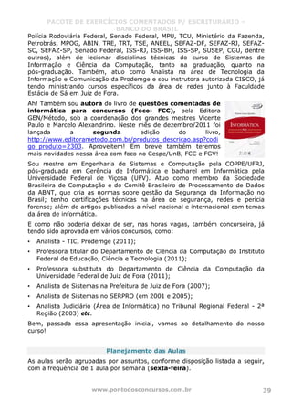 PACOTE DE EXERCÍCIOS COMENTADOS P/ ESCRITURÁRIO –
BANCO DO BRASIL
www.pontodosconcursos.com.br 39
Polícia Rodoviária Federal, Senado Federal, MPU, TCU, Ministério da Fazenda,
Petrobrás, MPOG, ABIN, TRE, TRT, TSE, ANEEL, SEFAZ-DF, SEFAZ-RJ, SEFAZ-
SC, SEFAZ-SP, Senado Federal, ISS-RJ, ISS-BH, ISS-SP, SUSEP, CGU, dentre
outros), além de lecionar disciplinas técnicas do curso de Sistemas de
Informação e Ciência da Computação, tanto na graduação, quanto na
pós-graduação. Também, atuo como Analista na área de Tecnologia da
Informação e Comunicação da Prodemge e sou instrutora autorizada CISCO, já
tendo ministrando cursos específicos da área de redes junto à Faculdade
Estácio de Sá em Juiz de Fora.
Ah! Também sou autora do livro de questões comentadas de
informática para concursos (Foco: FCC), pela Editora
GEN/Método, sob a coordenação dos grandes mestres Vicente
Paulo e Marcelo Alexandrino. Neste mês de dezembro/2011 foi
lançada a segunda edição do livro,
http://www.editorametodo.com.br/produtos_descricao.asp?codi
go_produto=2303. Aproveitem! Em breve também teremos
mais novidades nessa área com foco no Cespe/UnB, FCC e FGV!
Sou mestre em Engenharia de Sistemas e Computação pela COPPE/UFRJ,
pós-graduada em Gerência de Informática e bacharel em Informática pela
Universidade Federal de Viçosa (UFV). Atuo como membro da Sociedade
Brasileira de Computação e do Comitê Brasileiro de Processamento de Dados
da ABNT, que cria as normas sobre gestão da Segurança da Informação no
Brasil; tenho certificações técnicas na área de segurança, redes e perícia
forense; além de artigos publicados a nível nacional e internacional com temas
da área de informática.
E como não poderia deixar de ser, nas horas vagas, também concurseira, já
tendo sido aprovada em vários concursos, como:
• Analista - TIC, Prodemge (2011);
• Professora titular do Departamento de Ciência da Computação do Instituto
Federal de Educação, Ciência e Tecnologia (2011);
• Professora substituta do Departamento de Ciência da Computação da
Universidade Federal de Juiz de Fora (2011);
• Analista de Sistemas na Prefeitura de Juiz de Fora (2007);
• Analista de Sistemas no SERPRO (em 2001 e 2005);
• Analista Judiciário (Área de Informática) no Tribunal Regional Federal - 2ª
Região (2003) etc.
Bem, passada essa apresentação inicial, vamos ao detalhamento do nosso
curso!
Planejamento das Aulas
As aulas serão agrupadas por assuntos, conforme disposição listada a seguir,
com a frequência de 1 aula por semana (sexta-feira).
 
