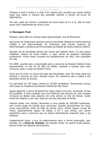 PACOTE DE EXERCÍCIOS COMENTADOS P/ ESCRITURÁRIO –
BANCO DO BRASIL
www.pontodosconcursos.com.br 4
Coloquei a aula 0 (esta) e a aula 5 em negrito pois acredito que sejam destas
aulas que saiam a maioria das questões valendo 2 pontos da prova de
Matemática.
Por isso, optei por dividir o conteúdo em duas aulas (a 0 e a 5). São as duas
aulas mais importantes do nosso curso.
4. Mensagem Final
Pessoal, como falei no começo desta apresentação, sou de Blumenau.
Me formei em Engenharia Química pela Universidade Federal de Santa Catarina
(2008) e em Administração de Empresas pela Escola Superior de
Administração e Gerência da Universidade do Estado de Santa Catarina (2007).
Quando saí da faculdade pensei nas coisas que poderia fazer, no que queria
trabalhar. Depois de muito refletir, vi que, acima de qualquer aspiração
profissional, minha maior vontade era simplesmente ser feliz, com qualidade
de vida.
Em 2009, quando saiu a autorização para o concurso da Receita Federal (mais
precisamente, no dia 24 de abril de 2009), comecei a estudar para este
concurso, para o cargo de Auditor-Fiscal.
Claro que eu tinha um pouco de base das faculdades, mas não sabia nada dos
Direitos e comecei do zero. Estudei muito. Em setembro saiu o edital e em
dezembro foram as provas.
Fui aprovada em 39o
lugar, dentre os 70.000 candidatos. Atualmente, exerço
este cargo na Inspetoria da Receita Federal de São Paulo.
Quase gabaritei a prova de Raciocínio Lógico deste concurso, acertando 19 das
20 questões. A única questão que errei defendo que deveria ter sido anulada
(inclusive já debati esse assunto em uma coluna no site do Ponto). Gosto
muito da matéria e, por isso, hoje em dia dou aula dela no Ponto.
Falando sobre meu estudo, Blumenau é uma cidade de 300.000 habitantes,
sem muita opção de estudo para concursos. Estudei basicamente em casa,
numa escrivaninha velha do lado da minha cama. Utilizei alguns cursos do
Ponto, especialmente depois do edital, e foi o que salvou, por serem
específicos para o concurso que eu estava pretendendo (naquele caso, o da
Receita).
Independente disso, o que foi determinante para a minha aprovação, sem
dúvidas, foi a força de vontade. Foi estudar muito. Eu queria muito passar,
queria muito sair daquela escrivaninha.
 