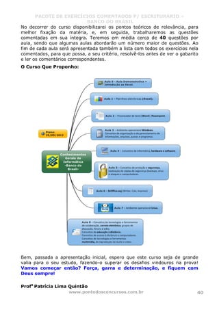 PACOTE DE EXERCÍCIOS COMENTADOS P/ ESCRITURÁRIO –
BANCO DO BRASIL
www.pontodosconcursos.com.br 40
No decorrer do curso disponibilizarei os pontos teóricos de relevância, para
melhor fixação da matéria, e, em seguida, trabalharemos as questões
comentadas em sua íntegra. Teremos em média cerca de 40 questões por
aula, sendo que algumas aulas abordarão um número maior de questões. Ao
fim de cada aula será apresentada também a lista com todos os exercícios nela
comentados, para que possa, a seu critério, resolvê-los antes de ver o gabarito
e ler os comentários correspondentes.
O Curso Que Proponho:
Bem, passada a apresentação inicial, espero que este curso seja de grande
valia para o seu estudo, fazendo-o superar os desafios vindouros na prova!
Vamos começar então? Força, garra e determinação, e fiquem com
Deus sempre!
Profa
Patrícia Lima Quintão
 