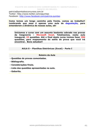 PACOTE DE EXERCÍCIOS COMENTADOS P/ ESCRITURÁRIO –
BANCO DO BRASIL
www.pontodosconcursos.com.br 41
patricia@pontodosconcursos.com.br
Twitter: http://www.twitter.com/pquintao
Facebook: http://www.facebook.com/patricia.quintao
Como temos um longo caminho pela frente, vamos ao trabalho!!
Lembrando que essa é apenas uma aula de degustação, para
entenderem a dinâmica de nossas aulas, ok!
Iniciamos o curso com um assunto bastante cobrado nas provas
da Cesgranrio – Microsoft Excel. Totalizamos, nesta aula
inaugural, 15 questões. Até o final deste curso iremos fazer 350
questões, para mapeamento do estilo de prova que você irá
encontrar. Bons estudos!!
AULA 0 – Planilhas Eletrônicas (Excel) - Parte I
Roteiro da Aula
- Questões de provas comentadas.
- Bibliografia.
- Considerações finais.
- Lista das questões apresentadas na aula.
- Gabarito.
 