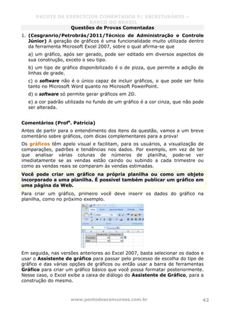 PACOTE DE EXERCÍCIOS COMENTADOS P/ ESCRITURÁRIO –
BANCO DO BRASIL
www.pontodosconcursos.com.br 42
Questões de Provas Comentadas
1. (Cesgranrio/Petrobrás/2011/Técnico de Administração e Controle
Júnior) A geração de gráficos é uma funcionalidade muito utilizada dentro
da ferramenta Microsoft Excel 2007, sobre o qual afirma-se que
a) um gráfico, após ser gerado, pode ser editado em diversos aspectos de
sua construção, exceto o seu tipo.
b) um tipo de gráfico disponibilizado é o de pizza, que permite a adição de
linhas de grade.
c) o software não é o único capaz de incluir gráficos, o que pode ser feito
tanto no Microsoft Word quanto no Microsoft PowerPoint.
d) o software só permite gerar gráficos em 2D.
e) a cor padrão utilizada no fundo de um gráfico é a cor cinza, que não pode
ser alterada.
Comentários (Profa
. Patrícia)
Antes de partir para o entendimento dos itens da questão, vamos a um breve
comentário sobre gráficos, com dicas complementares para a prova!
Os gráficos têm apelo visual e facilitam, para os usuários, a visualização de
comparações, padrões e tendências nos dados. Por exemplo, em vez de ter
que analisar várias colunas de números de planilha, pode-se ver
imediatamente se as vendas estão caindo ou subindo a cada trimestre ou
como as vendas reais se comparam às vendas estimadas.
Você pode criar um gráfico na própria planilha ou como um objeto
incorporado a uma planilha. É possível também publicar um gráfico em
uma página da Web.
Para criar um gráfico, primeiro você deve inserir os dados do gráfico na
planilha, como no próximo exemplo.
Em seguida, nas versões anteriores ao Excel 2007, basta selecionar os dados e
usar o Assistente de gráfico para passar pelo processo de escolha do tipo de
gráfico e das várias opções de gráficos ou então usar a barra de ferramentas
Gráfico para criar um gráfico básico que você possa formatar posteriormente.
Nesse caso, o Excel exibe a caixa de diálogo do Assistente de Gráfico, para a
construção do mesmo.
 
