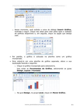 PACOTE DE EXERCÍCIOS COMENTADOS P/ ESCRITURÁRIO –
BANCO DO BRASIL
www.pontodosconcursos.com.br 44
o Nesse momento, será exibida a caixa de diálogo Inserir Gráfico,
ilustrada a seguir. Clique nas setas para rolar pelos tipos e subtipos
de gráficos disponíveis e, em seguida, clique na opção que deseja
usar.
• Por padrão, o gráfico é colocado na planilha como um gráfico
incorporado.
• Para colocá-lo em uma planilha de gráfico separada, altere a sua
localização fazendo o seguinte:
o Clique no gráfico incorporado para selecioná-lo.
Isso exibe as Ferramentas de Gráfico, adicionando as guias
Design, Layout e Formatar.
o Na guia Design, no grupo Local, clique em Mover Gráfico.
 