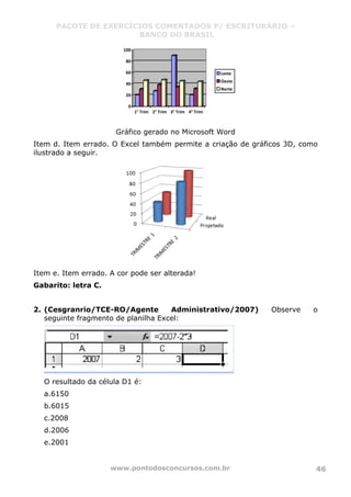PACOTE DE EXERCÍCIOS COMENTADOS P/ ESCRITURÁRIO –
BANCO DO BRASIL
www.pontodosconcursos.com.br 46
0
20
40
60
80
100
1° Trim 2° Trim 3° Trim 4° Trim
Leste
Oeste
Norte
Gráfico gerado no Microsoft Word
Item d. Item errado. O Excel também permite a criação de gráficos 3D, como
ilustrado a seguir.
Item e. Item errado. A cor pode ser alterada!
Gabarito: letra C.
2. (Cesgranrio/TCE-RO/Agente Administrativo/2007) Observe o
seguinte fragmento de planilha Excel:
O resultado da célula D1 é:
a.6150
b.6015
c.2008
d.2006
e.2001
 
