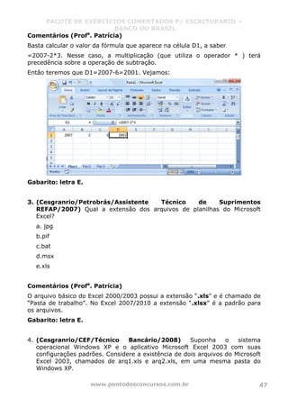 PACOTE DE EXERCÍCIOS COMENTADOS P/ ESCRITURÁRIO –
BANCO DO BRASIL
www.pontodosconcursos.com.br 47
Comentários (Profa
. Patrícia)
Basta calcular o valor da fórmula que aparece na célula D1, a saber
=2007-2*3. Nesse caso, a multiplicação (que utiliza o operador * ) terá
precedência sobre a operação de subtração.
Então teremos que D1=2007-6=2001. Vejamos:
Gabarito: letra E.
3. (Cesgranrio/Petrobrás/Assistente Técnico de Suprimentos
REFAP/2007) Qual a extensão dos arquivos de planilhas do Microsoft
Excel?
a. jpg
b.pif
c.bat
d.msx
e.xls
Comentários (Profa
. Patrícia)
O arquivo básico do Excel 2000/2003 possui a extensão “.xls” e é chamado de
“Pasta de trabalho”. No Excel 2007/2010 a extensão “.xlsx” é a padrão para
os arquivos.
Gabarito: letra E.
4. (Cesgranrio/CEF/Técnico Bancário/2008) Suponha o sistema
operacional Windows XP e o aplicativo Microsoft Excel 2003 com suas
configurações padrões. Considere a existência de dois arquivos do Microsoft
Excel 2003, chamados de arq1.xls e arq2.xls, em uma mesma pasta do
Windows XP.
 