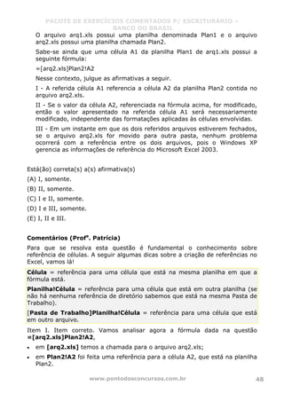 PACOTE DE EXERCÍCIOS COMENTADOS P/ ESCRITURÁRIO –
BANCO DO BRASIL
www.pontodosconcursos.com.br 48
O arquivo arq1.xls possui uma planilha denominada Plan1 e o arquivo
arq2.xls possui uma planilha chamada Plan2.
Sabe-se ainda que uma célula A1 da planilha Plan1 de arq1.xls possui a
seguinte fórmula:
=[arq2.xls]Plan2!A2
Nesse contexto, julgue as afirmativas a seguir.
I - A referida célula A1 referencia a célula A2 da planilha Plan2 contida no
arquivo arq2.xls.
II - Se o valor da célula A2, referenciada na fórmula acima, for modificado,
então o valor apresentado na referida célula A1 será necessariamente
modificado, independente das formatações aplicadas às células envolvidas.
III - Em um instante em que os dois referidos arquivos estiverem fechados,
se o arquivo arq2.xls for movido para outra pasta, nenhum problema
ocorrerá com a referência entre os dois arquivos, pois o Windows XP
gerencia as informações de referência do Microsoft Excel 2003.
Está(ão) correta(s) a(s) afirmativa(s)
(A) I, somente.
(B) II, somente.
(C) I e II, somente.
(D) I e III, somente.
(E) I, II e III.
Comentários (Profa
. Patrícia)
Para que se resolva esta questão é fundamental o conhecimento sobre
referência de células. A seguir algumas dicas sobre a criação de referências no
Excel, vamos lá!
Célula = referência para uma célula que está na mesma planilha em que a
fórmula está.
Planilha!Célula = referência para uma célula que está em outra planilha (se
não há nenhuma referência de diretório sabemos que está na mesma Pasta de
Trabalho).
[Pasta de Trabalho]Planilha!Célula = referência para uma célula que está
em outro arquivo.
Item I. Item correto. Vamos analisar agora a fórmula dada na questão
=[arq2.xls]Plan2!A2,
• em [arq2.xls] temos a chamada para o arquivo arq2.xls;
• em Plan2!A2 foi feita uma referência para a célula A2, que está na planilha
Plan2.
 
