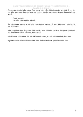 PACOTE DE EXERCÍCIOS COMENTADOS P/ ESCRITURÁRIO –
BANCO DO BRASIL
www.pontodosconcursos.com.br 5
Concurso público não pede foto para inscrição. Não importa se você é bonito
ou feio, preto ou branco, rico ou pobre, gordo ou magro. O que importa é se
você:
1) Quer passar;
2) Estudar muito para passar.
Se você quer passar, e estudar muito para passar, já tem 90% das chances de
ser aprovado.
Meu objetivo aqui é ajudar você nisso, mas tenha a certeza de que o principal
você terá que fazer sozinho, estudando.
Espero que possamos ter um excelente curso, e conto com vocês para isso.
Agora vamos ao conteúdo desta aula demonstrativa, propriamente dito.
 