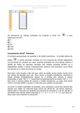 PACOTE DE EXERCÍCIOS COMENTADOS P/ ESCRITURÁRIO –
BANCO DO BRASIL
www.pontodosconcursos.com.br 50
Ao selecionar as células indicadas na imagem e clicar em , o que
aparecerá em B7?
a) 7.
b) 1.
c) 21.
d) 720.
e) 336.
Comentários (Profa
. Patrícia)
O símbolo apresentado na questão é do botão AutoSoma. A função básica do
botão é somar parcelas contidas em um conjunto de células adjacentes
na horizontal ou vertical (ou seja: quando acionada em uma célula, efetua a
SOMA de todas as parcelas contidas nas células situadas ACIMA ou à
ESQUERDA, desde a célula imediatamente anterior até encontrar uma célula
em branco ou o início da coluna ou linha).
Pois bem: esta função é tão útil que, além do botão acima citado, Excel inclui
um atalho de teclado para ela. Para inserir a função AutoSoma, selecione a
célula situada imediatamente abaixo ou à direita dos valores a serem
totalizados e tecle "Alt"+"=" (premindo simultaneamente as teclas "Alt" e "=").
Isto terá o mesmo efeito de acionar o botão AutoSoma, ou seja, fará Excel
inserir a função SOMA e propor o intervalo que contém as parcelas.
Ao clicar no botão reportado na questão, será realizada a soma dos valores das
células que estão no intervalo logo acima da célula B7, de forma contínua.
Nesse caso o intervalo em questão que deverá ser somado é o de B1 até B6. O
somatório das células desse intervalo é: 1 + 2 + 3 + 4 + 5 + 6, que dará 21.
Esse valor será inserido na célula B7.
 