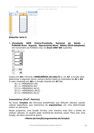 PACOTE DE EXERCÍCIOS COMENTADOS P/ ESCRITURÁRIO –
BANCO DO BRASIL
www.pontodosconcursos.com.br 51
Gabarito: letra C.
7. (Fundação DOM Cintra/Fundação Nacional de Saúde –
FUNASA/Área Suporte Operacional/Nível Médio/2010-Adaptada)
Um funcionário da FUNASA criou no Excel 2007 BR a planilha
Inseriu em A6 a fórmula =MOD(MÉDIA (A1:A4);7) e, em A7, a função para
determinar o segundo menor número dentre todos os mostrados de A1 a A4.
O valor mostrado em A6 e a função inserida em A7 são:
A) 1 e =MÍNIMO(A1:A4)
B) 1 e =MENOR(A1:A4)
C) 2 e =MENOR(A1:A4;2)
D) 2 e =MÍNIMO(A1:A4;2)
E) 3 e =MENOR(A1:A4;2)
Comentários (Profa
. Patrícia)
No Excel, funções são fórmulas predefinidas que efetuam cálculos usando
valores específicos, que chamamos de argumentos, em uma determinada
ordem ou estrutura.
Nesse programa, uma função fornece uma maneira mais fácil e direta de
realizar cálculos. O usuário pode reutilizá-las diversas vezes. Para usar uma
função, ele deve escrevê-la assim:
=Nome.da.função(argumentos.da.função)
 