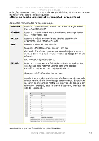 PACOTE DE EXERCÍCIOS COMENTADOS P/ ESCRITURÁRIO –
BANCO DO BRASIL
www.pontodosconcursos.com.br 52
A função, conforme visto, tem uma sintaxe pré-definida, no entanto, de uma
maneira geral, segue a regra seguinte:
=Nome_da_função (argumento1 ; argumento2 ; argumento n)
As funções mencionadas na questão foram:
MÁXIMO Retorna o maior número encontrado entre os argumentos.
Ex.: =MÁXIMO(C1:C5)
MÍNIMO Retorna o menor número encontrado entre os argumentos.
Ex.: =MÍNIMO(C1:C5)
MÉDIA Retorna a média aritmética dos valores descritos no
argumento. Ex.: =MÉDIA(A1:A4)
MOD Retorna o resto de uma divisão.
Sintaxe: =MOD(dividendo, divisor), em que:
dividendo é o número para o qual você deseja encontrar o
resto, e divisor é o número pelo qual você deseja dividir um
número.
Ex.: =MOD(5;2) resulta em 1.
MENOR Retorna o menor valor k-ésimo do conjunto de dados. Use
esta função para retornar valores com uma posição
específica relativa em um conjunto de dados.
Sintaxe: =MENOR(matriz;k), em que:
matriz é uma matriz ou intervalo de dados numéricos cujo
menor valor k-ésimo você deseja determinar; K é a posição
(a partir do menor) na matriz ou intervalo de dados a ser
fornecido. Exemplo, seja a planilha seguinte, retirada do
site da Micrososft.
Resolvendo o que nos foi pedido na questão temos:
 
