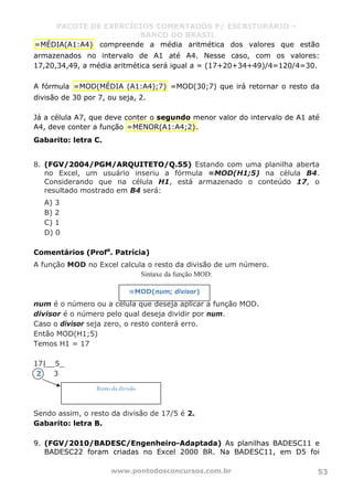 PACOTE DE EXERCÍCIOS COMENTADOS P/ ESCRITURÁRIO –
BANCO DO BRASIL
www.pontodosconcursos.com.br 53
=MÉDIA(A1:A4) compreende a média aritmética dos valores que estão
armazenados no intervalo de A1 até A4. Nesse caso, com os valores:
17,20,34,49, a média aritmética será igual a = (17+20+34+49)/4=120/4=30.
A fórmula =MOD(MÉDIA (A1:A4);7) =MOD(30;7) que irá retornar o resto da
divisão de 30 por 7, ou seja, 2.
Já a célula A7, que deve conter o segundo menor valor do intervalo de A1 até
A4, deve conter a função =MENOR(A1:A4;2).
Gabarito: letra C.
8. (FGV/2004/PGM/ARQUITETO/Q.55) Estando com uma planilha aberta
no Excel, um usuário inseriu a fórmula =MOD(H1;5) na célula B4.
Considerando que na célula H1, está armazenado o conteúdo 17, o
resultado mostrado em B4 será:
A) 3
B) 2
C) 1
D) 0
Comentários (Profa
. Patrícia)
A função MOD no Excel calcula o resto da divisão de um número.
Sintaxe da função MOD:
num é o número ou a célula que deseja aplicar a função MOD.
divisor é o número pelo qual deseja dividir por num.
Caso o divisor seja zero, o resto conterá erro.
Então MOD(H1;5)
Temos H1 = 17
17|__5_
2 3
Sendo assim, o resto da divisão de 17/5 é 2.
Gabarito: letra B.
9. (FGV/2010/BADESC/Engenheiro-Adaptada) As planilhas BADESC11 e
BADESC22 foram criadas no Excel 2000 BR. Na BADESC11, em D5 foi
Resto da divisão
=MOD(num; divisor)
 