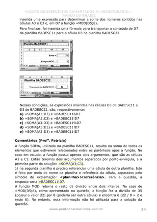 PACOTE DE EXERCÍCIOS COMENTADOS P/ ESCRITURÁRIO –
BANCO DO BRASIL
www.pontodosconcursos.com.br 54
inserida uma expressão para determinar a soma dos números contidos nas
células A3 e C3 e, em D7 a função =MOD(D5;8).
Para finalizar, foi inserida uma fórmula para transportar o conteúdo de D7
da planilha BADESC11 para a célula D3 na planilha BADESC22.
Nessas condições, as expressões inseridas nas células D5 de BADESC11 e
D3 de BADESC22, são, respectivamente:
a) =SOMA(A3;D3) e =BADESC11&D7
b) =SOMA(A3;C3) e =BADESC11!D7
c) =SOMA(A3:D3) e =BADESC11%D7
d) =SOMA(A3:D3) e =BADESC11!D7
e) =SOMA(A3;D3) e =BADESC11!D7
Comentários (Profa
. Patrícia)
A função SOMA, utilizada na planilha BADESC11, resulta na soma de todos os
elementos que estiverem relacionados entre os parêntesis após a função. No
caso em estudo, a função possui apenas dois argumentos, que são as células
A3 e C3. Então teremos dois argumentos separados por ponto-e-vírgula, e a
primeira parte da solução: =SOMA(A3;C3).
Já na segunda planilha é preciso referenciar uma célula de outra planilha. Isto
é feito por meio do nome da planilha e referência da célula, separados pelo
símbolo de exclamação: <planilha>!<referência>. Para a questão, a
resposta seria =BADESC11!D7.
A função MOD retorna o resto da divisão entre dois inteiros. No caso de
=MOD(D5;8), como apresentado na questão, a função faz a divisão de D5
(possui o valor 22) por 8 (poderia ser outra célula) e encontra 6 (22 / 8 = 2 e
resto 6). No entanto, essa informação não foi utilizada para a solução da
questão.
 