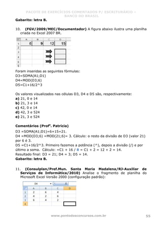 PACOTE DE EXERCÍCIOS COMENTADOS P/ ESCRITURÁRIO –
BANCO DO BRASIL
www.pontodosconcursos.com.br 55
Gabarito: letra B.
10. (FGV/2009/MEC/Documentador) A figura abaixo ilustra uma planilha
criada no Excel 2007 BR.
Foram inseridas as seguintes fórmulas:
D3=SOMA(A1;D1)
D4=MOD(D3;6)
D5=C1+16/2^3
Os valores visualizados nas células D3, D4 e D5 são, respectivamente:
a) 21, 0 e 14
b) 21, 3 e 14
c) 42, 0 e 14
d) 42, 3 e 524
e) 21, 3 e 524
Comentários (Profa
. Patrícia)
D3 =SOMA(A1;D1)=6+15=21.
D4 =MOD(D3;6) =MOD(21;6)= 3. Cálculo: o resto da divisão de D3 (valor 21)
por 6 é 3.
D5 =C1+16/2^3. Primeiro fazemos a potência (^), depois a divisão (/) e por
último a soma. Cálculo: =C1 + 16 / 8 = C1 + 2 = 12 + 2 = 14.
Resultado final: D3 = 21; D4 = 3; D5 = 14.
Gabarito: letra B.
11. (Consulplan/Pref.Mun. Santa Maria Madalena/RJ-Auxiliar de
Serviços de Informática/2010) Analise o fragmento de planilha do
Microsoft Excel Versão 2000 (configuração padrão):
 