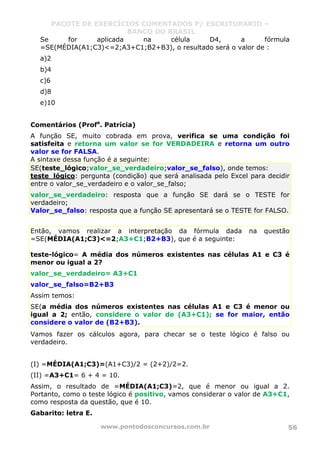 PACOTE DE EXERCÍCIOS COMENTADOS P/ ESCRITURÁRIO –
BANCO DO BRASIL
www.pontodosconcursos.com.br 56
Se for aplicada na célula D4, a fórmula
=SE(MÉDIA(A1;C3)<=2;A3+C1;B2+B3), o resultado será o valor de :
a)2
b)4
c)6
d)8
e)10
Comentários (Profa
. Patrícia)
A função SE, muito cobrada em prova, verifica se uma condição foi
satisfeita e retorna um valor se for VERDADEIRA e retorna um outro
valor se for FALSA.
A sintaxe dessa função é a seguinte:
SE(teste_lógico;valor_se_verdadeiro;valor_se_falso), onde temos:
teste_lógico: pergunta (condição) que será analisada pelo Excel para decidir
entre o valor_se_verdadeiro e o valor_se_falso;
valor_se_verdadeiro: resposta que a função SE dará se o TESTE for
verdadeiro;
Valor_se_falso: resposta que a função SE apresentará se o TESTE for FALSO.
Então, vamos realizar a interpretação da fórmula dada na questão
=SE(MÉDIA(A1;C3)<=2;A3+C1;B2+B3), que é a seguinte:
teste-lógico= A média dos números existentes nas células A1 e C3 é
menor ou igual a 2?
valor_se_verdadeiro= A3+C1
valor_se_falso=B2+B3
Assim temos:
SE(a média dos números existentes nas células A1 e C3 é menor ou
igual a 2; então, considere o valor de (A3+C1); se for maior, então
considere o valor de (B2+B3).
Vamos fazer os cálculos agora, para checar se o teste lógico é falso ou
verdadeiro.
(I) =MÉDIA(A1;C3)=(A1+C3)/2 = (2+2)/2=2.
(II) =A3+C1= 6 + 4 = 10.
Assim, o resultado de =MÉDIA(A1;C3)=2, que é menor ou igual a 2.
Portanto, como o teste lógico é positivo, vamos considerar o valor de A3+C1,
como resposta da questão, que é 10.
Gabarito: letra E.
 