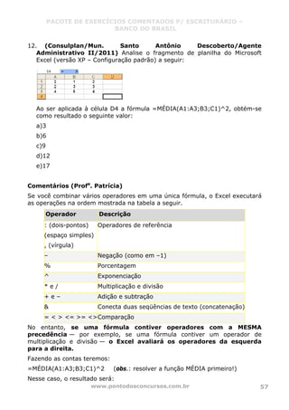 PACOTE DE EXERCÍCIOS COMENTADOS P/ ESCRITURÁRIO –
BANCO DO BRASIL
www.pontodosconcursos.com.br 57
12. (Consulplan/Mun. Santo Antônio Descoberto/Agente
Administrativo II/2011) Analise o fragmento de planilha do Microsoft
Excel (versão XP – Configuração padrão) a seguir:
Ao ser aplicada à célula D4 a fórmula =MÉDIA(A1:A3;B3;C1)^2, obtém-se
como resultado o seguinte valor:
a)3
b)6
c)9
d)12
e)17
Comentários (Profa
. Patrícia)
Se você combinar vários operadores em uma única fórmula, o Excel executará
as operações na ordem mostrada na tabela a seguir.
Operador Descrição
: (dois-pontos)
(espaço simples)
, (vírgula)
Operadores de referência
– Negação (como em –1)
% Porcentagem
^ Exponenciação
* e / Multiplicação e divisão
+ e – Adição e subtração
& Conecta duas seqüências de texto (concatenação)
= < > <= >= <>Comparação
No entanto, se uma fórmula contiver operadores com a MESMA
precedência — por exemplo, se uma fórmula contiver um operador de
multiplicação e divisão — o Excel avaliará os operadores da esquerda
para a direita.
Fazendo as contas teremos:
=MÉDIA(A1:A3;B3;C1)^2 (obs.: resolver a função MÉDIA primeiro!)
Nesse caso, o resultado será:
 