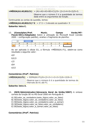 PACOTE DE EXERCÍCIOS COMENTADOS P/ ESCRITURÁRIO –
BANCO DO BRASIL
www.pontodosconcursos.com.br 58
=MÉDIA(A1:A3;B3;C1) = (A1+A2+A3+B3+C1)/5= (2+2+4+5+2)/5=3.
Observe que o número 5 é a quantidade de termos
dada entre os argumentos da função.
Continuando as contas da questão, temos:
=MÉDIA(A1:A3;B3;C1)^2 = 3^2 = 3 elevado ao quadrado= 9
Gabarito: letra C.
13. (Consulplan/Pref. Munic. Campo Verde/MT-
Fiscal/2011/Adaptada) Sobre a utilização do Microsoft Excel (versão
2000 – configuração padrão), analise o fragmento de planilha:
Ao ser aplicada à célula G1, a fórmula =MÉDIA(A1:F1), obtém-se como
resultado o seguinte valor:
a)2
b)2,5
c)3
d)4
e)12
Comentários (Profa
. Patrícia)
=MÉDIA(A1:F1) = SOMA(A1:F1)/6=(2+2+1+2+2+3)/6=12/6=2.
Observe que o número 6 é a quantidade de termos do
intervalo de A1 até F1.
Gabarito: letra A.
14. (NCE/Administrador/Advocacia Geral da União/2007) A sintaxe
correta da função SE no MS Excel 2000 em Português é:
A) SE(valor_se_verdadeiro;teste_lógico;valor_se_falso)
B) SE(teste_lógico;valor_se_verdadeiro;valor_se_falso)
C) SE(teste_lógico;valor_se_verdadeiro;valor_a_somar)
D) SE(teste_lógico;valor_se_falso;valor_se_verdadeiro)
E) SE(teste_lógico;valor_a_somar;valor_se_falso)
Comentários (Profa
. Patrícia)
 