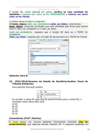 PACOTE DE EXERCÍCIOS COMENTADOS P/ ESCRITURÁRIO –
BANCO DO BRASIL
www.pontodosconcursos.com.br 59
A função SE, muito cobrada em prova, verifica se uma condição foi
satisfeita e retorna um valor se for VERDADEIRA e retorna um outro
valor se for FALSA.
A sintaxe dessa função é a seguinte:
SE(teste_lógico;valor_se_verdadeiro;valor_se_falso), onde temos:
teste_lógico: pergunta (condição) que será analisada pelo Excel para decidir
entre o valor_se_verdadeiro e o valor_se_falso;
valor_se_verdadeiro: resposta que a função SE dará se o TESTE for
verdadeiro;
Valor_se_falso: resposta que a função SE apresentará se o TESTE for FALSO.
Gabarito: letra B.
15. (FCC/2010/Governo do Estado de Rondônia/Auditor Fiscal de
Tributos Estaduais)
Uma planilha Microsoft contém:
A B
1 42 =33+2*A1
2 6
Ao arrastar a célula B1 pela alça de preenchimento para a célula B2, o
resultado nesta última (B2) será:
A) 62
B) 55
C) 52
D) 45
E) 35
Comentários (Profa
. Patrícia)
O Excel possui um recurso bastante interessante chamado alça de
preenchimento, que algumas bancas chamam de “o pequeno quadrado no
 