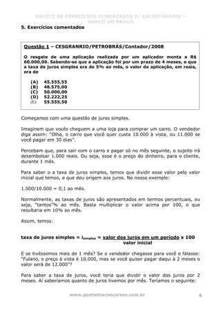 PACOTE DE EXERCÍCIOS COMENTADOS P/ ESCRITURÁRIO –
BANCO DO BRASIL
www.pontodosconcursos.com.br 6
5. Exercícios comentados
Começamos com uma questão de juros simples.
Imaginem que vocês cheguem a uma loja para comprar um carro. O vendedor
diga assim: “Olha, o carro que você quer custa 10.000 à vista, ou 11.000 se
você pagar em 30 dias”.
Percebam que, para sair com o carro e pagar só no mês seguinte, o sujeito irá
desembolsar 1.000 reais. Ou seja, esse é o preço do dinheiro, para o cliente,
durante 1 mês.
Para saber o a taxa de juros simples, temos que dividir esse valor pelo valor
inicial que temos, e que deu origem aos juros. No nosso exemplo:
1.000/10.000 = 0,1 ao mês.
Normalmente, as taxas de juros são apresentados em termos percentuais, ou
seja, “tantos”% ao mês. Basta multiplicar o valor acima por 100, o que
resultaria em 10% ao mês.
Assim, temos:
taxa de juros simples = isimples = valor dos juros em um período x 100
valor inicial
E se tivéssemos mais de 1 mês? Se o vendedor chegasse para você e falasse:
“Fulano, o preço à vista é 10.000, mas se você quiser pagar daqui à 2 meses o
valor será de 12.000”?
Para saber a taxa de juros, você teria que dividir o valor dos juros por 2
meses. Aí saberíamos quanto de juros tivemos por mês. Teríamos o seguinte:
Questão 1 – CESGRANRIO/PETROBRÁS/Contador/2008
O resgate de uma aplicação realizada por um aplicador monta a R$
60.000,00. Sabendo-se que a aplicação foi por um prazo de 4 meses, e que
a taxa de juros simples era de 5% ao mês, o valor da aplicação, em reais,
era de
(A) 45.555,55
(B) 48.575,00
(C) 50.000,00
(D) 52.222,25
(E) 55.555,50
 