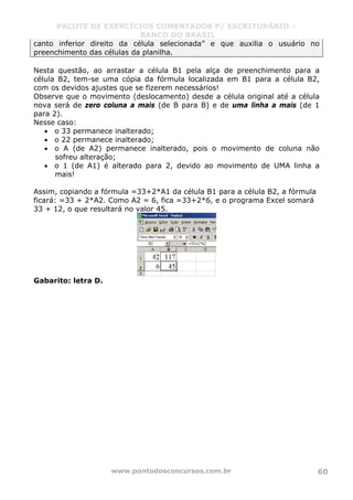 PACOTE DE EXERCÍCIOS COMENTADOS P/ ESCRITURÁRIO –
BANCO DO BRASIL
www.pontodosconcursos.com.br 60
canto inferior direito da célula selecionada” e que auxilia o usuário no
preenchimento das células da planilha.
Nesta questão, ao arrastar a célula B1 pela alça de preenchimento para a
célula B2, tem-se uma cópia da fórmula localizada em B1 para a célula B2,
com os devidos ajustes que se fizerem necessários!
Observe que o movimento (deslocamento) desde a célula original até a célula
nova será de zero coluna a mais (de B para B) e de uma linha a mais (de 1
para 2).
Nesse caso:
• o 33 permanece inalterado;
• o 22 permanece inalterado;
• o A (de A2) permanece inalterado, pois o movimento de coluna não
sofreu alteração;
• o 1 (de A1) é alterado para 2, devido ao movimento de UMA linha a
mais!
Assim, copiando a fórmula =33+2*A1 da célula B1 para a célula B2, a fórmula
ficará: =33 + 2*A2. Como A2 = 6, fica =33+2*6, e o programa Excel somará
33 + 12, o que resultará no valor 45.
Gabarito: letra D.
 