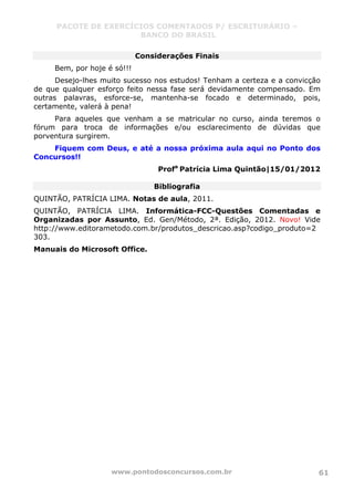 PACOTE DE EXERCÍCIOS COMENTADOS P/ ESCRITURÁRIO –
BANCO DO BRASIL
www.pontodosconcursos.com.br 61
Considerações Finais
Bem, por hoje é só!!!
Desejo-lhes muito sucesso nos estudos! Tenham a certeza e a convicção
de que qualquer esforço feito nessa fase será devidamente compensado. Em
outras palavras, esforce-se, mantenha-se focado e determinado, pois,
certamente, valerá à pena!
Para aqueles que venham a se matricular no curso, ainda teremos o
fórum para troca de informações e/ou esclarecimento de dúvidas que
porventura surgirem.
Fiquem com Deus, e até a nossa próxima aula aqui no Ponto dos
Concursos!!
Profa
Patrícia Lima Quintão|15/01/2012
Bibliografia
QUINTÃO, PATRÍCIA LIMA. Notas de aula, 2011.
QUINTÃO, PATRÍCIA LIMA. Informática-FCC-Questões Comentadas e
Organizadas por Assunto, Ed. Gen/Método, 2ª. Edição, 2012. Novo! Vide
http://www.editorametodo.com.br/produtos_descricao.asp?codigo_produto=2
303.
Manuais do Microsoft Office.
 