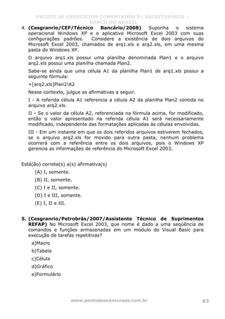 PACOTE DE EXERCÍCIOS COMENTADOS P/ ESCRITURÁRIO –
BANCO DO BRASIL
www.pontodosconcursos.com.br 63
4. (Cesgranrio/CEF/Técnico Bancário/2008) Suponha o sistema
operacional Windows XP e o aplicativo Microsoft Excel 2003 com suas
configurações padrões. Considere a existência de dois arquivos do
Microsoft Excel 2003, chamados de arq1.xls e arq2.xls, em uma mesma
pasta do Windows XP.
O arquivo arq1.xls possui uma planilha denominada Plan1 e o arquivo
arq2.xls possui uma planilha chamada Plan2.
Sabe-se ainda que uma célula A1 da planilha Plan1 de arq1.xls possui a
seguinte fórmula:
=[arq2.xls]Plan2!A2
Nesse contexto, julgue as afirmativas a seguir.
I - A referida célula A1 referencia a célula A2 da planilha Plan2 contida no
arquivo arq2.xls.
II - Se o valor da célula A2, referenciada na fórmula acima, for modificado,
então o valor apresentado na referida célula A1 será necessariamente
modificado, independente das formatações aplicadas às células envolvidas.
III - Em um instante em que os dois referidos arquivos estiverem fechados,
se o arquivo arq2.xls for movido para outra pasta, nenhum problema
ocorrerá com a referência entre os dois arquivos, pois o Windows XP
gerencia as informações de referência do Microsoft Excel 2003.
Está(ão) correta(s) a(s) afirmativa(s)
(A) I, somente.
(B) II, somente.
(C) I e II, somente.
(D) I e III, somente.
(E) I, II e III.
5. (Cesgranrio/Petrobrás/2007/Assistente Técnico de Suprimentos
REFAP) No Microsoft Excel 2003, que nome é dado a uma seqüência de
comandos e funções armazenadas em um módulo do Visual Basic para
execução de tarefas repetitivas?
a)Macro
b)Tabela
c)Célula
d)Gráfico
e)Formulário
 