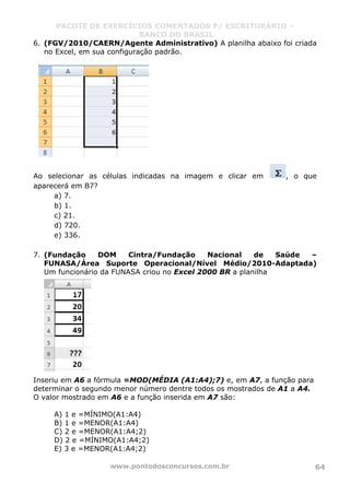 PACOTE DE EXERCÍCIOS COMENTADOS P/ ESCRITURÁRIO –
BANCO DO BRASIL
www.pontodosconcursos.com.br 64
6. (FGV/2010/CAERN/Agente Administrativo) A planilha abaixo foi criada
no Excel, em sua configuração padrão.
Ao selecionar as células indicadas na imagem e clicar em , o que
aparecerá em B7?
a) 7.
b) 1.
c) 21.
d) 720.
e) 336.
7. (Fundação DOM Cintra/Fundação Nacional de Saúde –
FUNASA/Área Suporte Operacional/Nível Médio/2010-Adaptada)
Um funcionário da FUNASA criou no Excel 2000 BR a planilha
Inseriu em A6 a fórmula =MOD(MÉDIA (A1:A4);7) e, em A7, a função para
determinar o segundo menor número dentre todos os mostrados de A1 a A4.
O valor mostrado em A6 e a função inserida em A7 são:
A) 1 e =MÍNIMO(A1:A4)
B) 1 e =MENOR(A1:A4)
C) 2 e =MENOR(A1:A4;2)
D) 2 e =MÍNIMO(A1:A4;2)
E) 3 e =MENOR(A1:A4;2)
 
