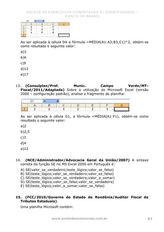 PACOTE DE EXERCÍCIOS COMENTADOS P/ ESCRITURÁRIO –
BANCO DO BRASIL
www.pontodosconcursos.com.br 67
Ao ser aplicada à célula D4 a fórmula =MÉDIA(A1:A3;B3;C1)^2, obtém-se
como resultado o seguinte valor:
a)3
b)6
c)9
d)12
e)17
13. (Consulplan/Pref. Munic. Campo Verde/MT-
Fiscal/2011/Adaptada) Sobre a utilização do Microsoft Excel (versão
2000 – configuração padrão), analise o fragmento de planilha:
Ao ser aplicada à célula G1, a fórmula =MÉDIA(A1:F1), obtém-se como
resultado o seguinte valor:
a)2
b)2,5
c)3
d)4
e)12
14. (NCE/Administrador/Advocacia Geral da União/2007) A sintaxe
correta da função SE no MS Excel 2000 em Português é:
A) SE(valor_se_verdadeiro;teste_lógico;valor_se_falso)
B) SE(teste_lógico;valor_se_verdadeiro;valor_se_falso)
C) SE(teste_lógico;valor_se_verdadeiro;valor_a_somar)
D) SE(teste_lógico;valor_se_falso;valor_se_verdadeiro)
E) SE(teste_lógico;valor_a_somar;valor_se_falso)
15. (FCC/2010/Governo do Estado de Rondônia/Auditor Fiscal de
Tributos Estaduais)
Uma planilha Microsoft contém:
 