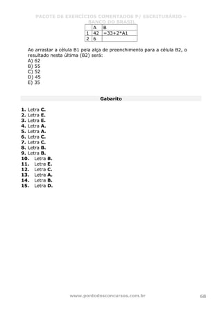 PACOTE DE EXERCÍCIOS COMENTADOS P/ ESCRITURÁRIO –
BANCO DO BRASIL
www.pontodosconcursos.com.br 68
A B
1 42 =33+2*A1
2 6
Ao arrastar a célula B1 pela alça de preenchimento para a célula B2, o
resultado nesta última (B2) será:
A) 62
B) 55
C) 52
D) 45
E) 35
Gabarito
1. Letra C.
2. Letra E.
3. Letra E.
4. Letra A.
5. Letra A.
6. Letra C.
7. Letra C.
8. Letra B.
9. Letra B.
10. Letra B.
11. Letra E.
12. Letra C.
13. Letra A.
14. Letra B.
15. Letra D.
 