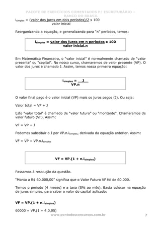 PACOTE DE EXERCÍCIOS COMENTADOS P/ ESCRITURÁRIO –
BANCO DO BRASIL
www.pontodosconcursos.com.br 7
isimples = (valor dos juros em dois períodos)/2 x 100
valor inicial
Reorganizando a equação, e generalizando para “n” períodos, temos:
Em Matemática Financeira, o “valor inicial” é normalmente chamado de “valor
presente” ou “capital”. No nosso curso, chamaremos de valor presente (VP). O
valor dos juros é chamado J. Assim, temos nossa primeira equação:
O valor final pago é o valor inicial (VP) mais os juros pagos (J). Ou seja:
Valor total = VP + J
Este “valor total” é chamado de “valor futuro” ou “montante”. Chamaremos de
valor futuro (VF). Assim:
VF = VP + J
Podemos substituir o J por VP.n.isimples, derivada da equação anterior. Assim:
VF = VP + VP.n.isimples
Passamos à resolução da questão.
“Monta a R$ 60.000,00” significa que o Valor Futuro VF foi de 60.000.
Temos o período (4 meses) e a taxa (5% ao mês). Basta colocar na equação
de juros simples, para saber o valor do capital aplicado:
VF = VP.(1 + n.isimples)
60000 = VP.(1 + 4.0,05)
isimples = valor dos juros em n períodos x 100
valor inicial.n
isimples = J__
VP.n
VF = VP.(1 + n.isimples)
 